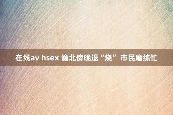 在线av hsex 渝北傍晚退“烧” 市民磨练忙