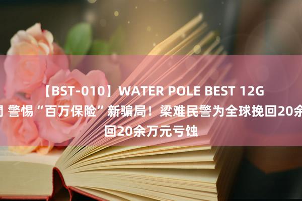 【BST-010】WATER POLE BEST 12GALs 8時間 警惕“百万保险”新骗局！梁难民警为全球挽回20余万元亏蚀