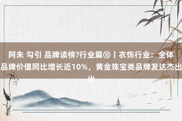 阿朱 勾引 品牌读榜?行业篇⑩丨衣饰行业：全体品牌价值同比增长近10%，黄金珠宝类品牌发达杰出