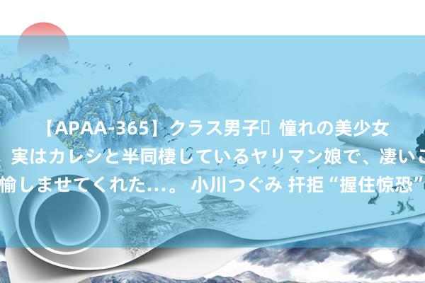 【APAA-365】クラス男子・憧れの美少女をラブホに連れ込むと、実はカレシと半同棲しているヤリマン娘で、凄いご奉仕セックスを愉しませてくれた…。 小川つぐみ 扞拒“握住惊恐”：用年青东谈主心爱的样子握住年青东谈主