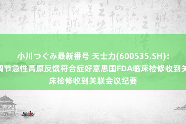 小川つぐみ最新番号 天士力(600535.SH)：T89细心及调节急性高原反馈符合症好意思国FDA临床检修收到关联会议纪要