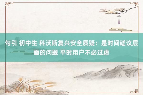 勾引 初中生 科沃斯复兴安全质疑：是时间磋议层面的问题 平时用户不必过虑