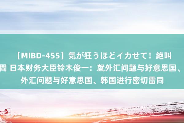 【MIBD-455】気が狂うほどイカせて！絶叫アクメ50連発4時間 日本财务大臣铃木俊一：就外汇问题与好意思国、韩国进行密切雷同