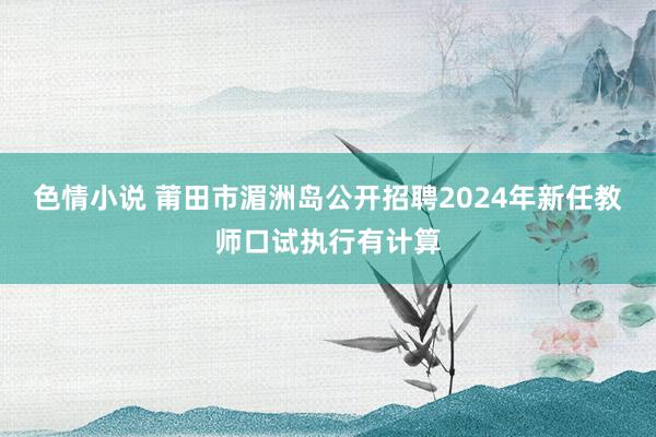 色情小说 莆田市湄洲岛公开招聘2024年新任教师口试执行有计算