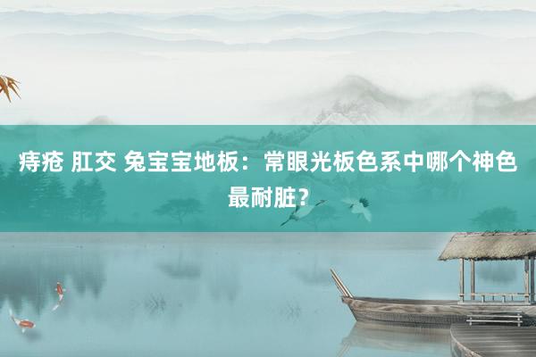 痔疮 肛交 兔宝宝地板：常眼光板色系中哪个神色最耐脏？