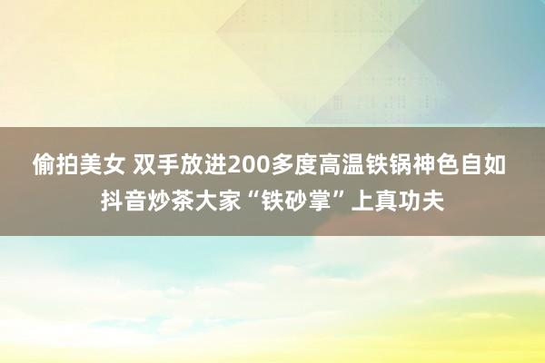 偷拍美女 双手放进200多度高温铁锅神色自如 抖音炒茶大家“铁砂掌”上真功夫