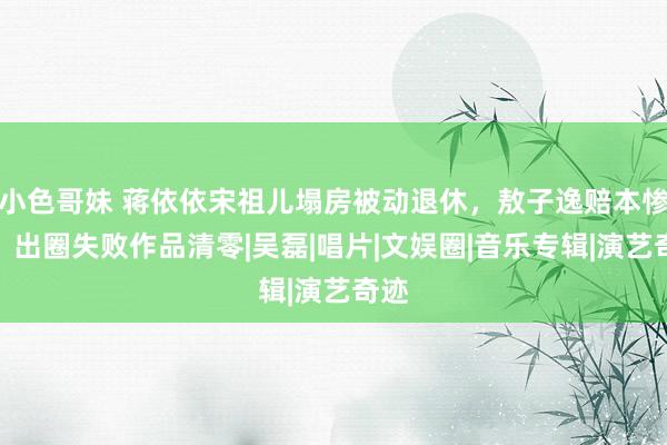 小色哥妹 蒋依依宋祖儿塌房被动退休，敖子逸赔本惨重，出圈失败作品清零|吴磊|唱片|文娱圈|音乐专辑|演艺奇迹